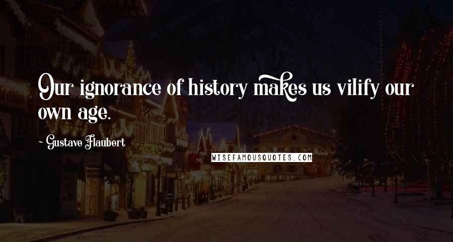 Gustave Flaubert Quotes: Our ignorance of history makes us vilify our own age.
