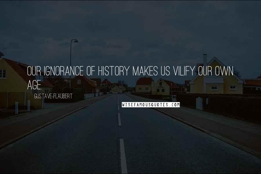 Gustave Flaubert Quotes: Our ignorance of history makes us vilify our own age.