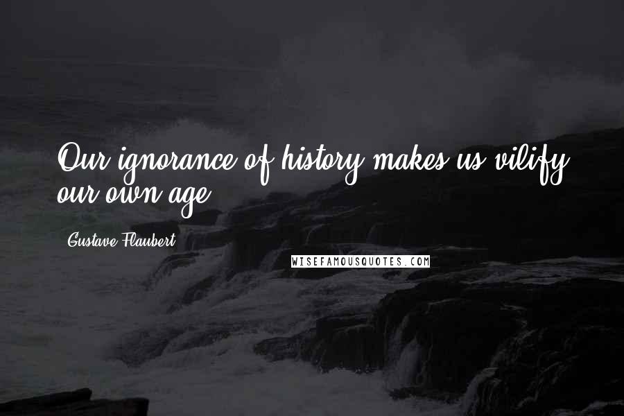 Gustave Flaubert Quotes: Our ignorance of history makes us vilify our own age.