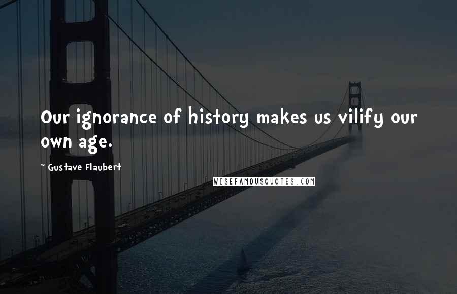 Gustave Flaubert Quotes: Our ignorance of history makes us vilify our own age.