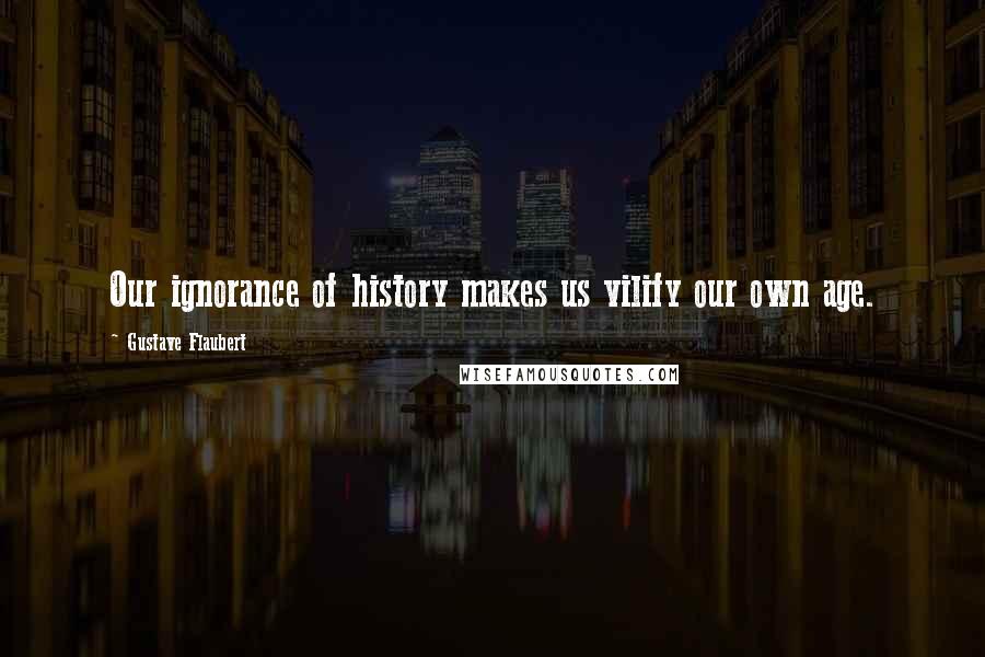 Gustave Flaubert Quotes: Our ignorance of history makes us vilify our own age.