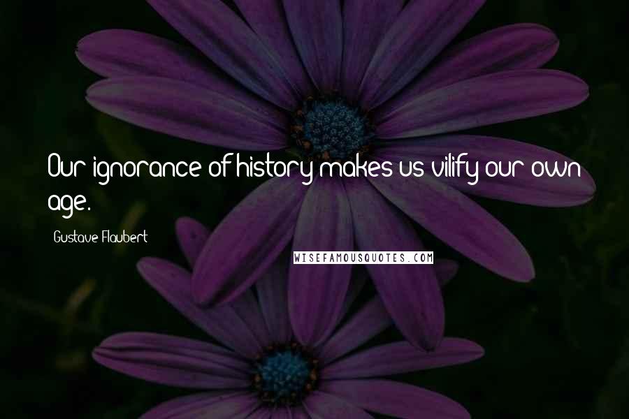 Gustave Flaubert Quotes: Our ignorance of history makes us vilify our own age.