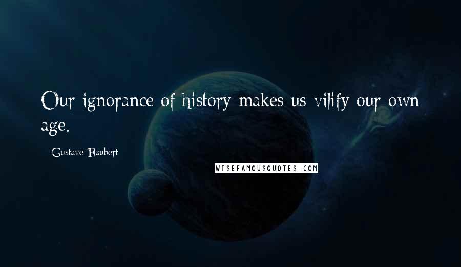 Gustave Flaubert Quotes: Our ignorance of history makes us vilify our own age.