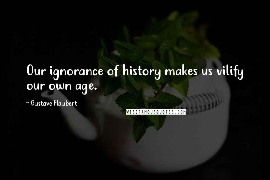 Gustave Flaubert Quotes: Our ignorance of history makes us vilify our own age.