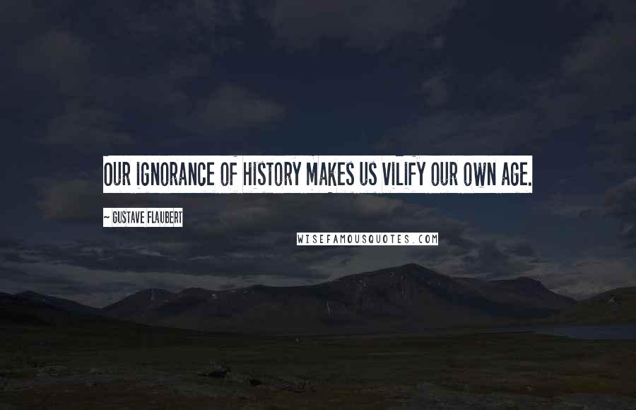 Gustave Flaubert Quotes: Our ignorance of history makes us vilify our own age.