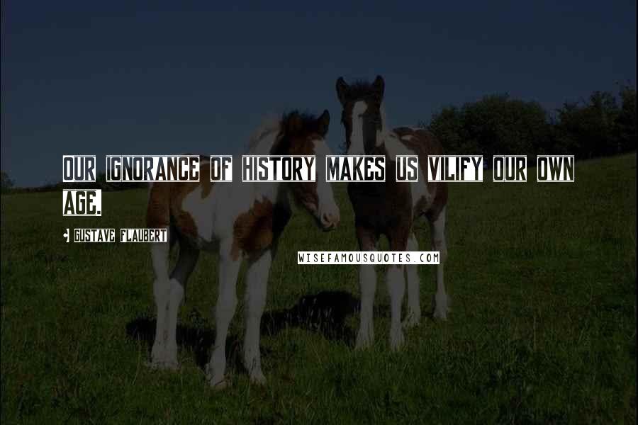 Gustave Flaubert Quotes: Our ignorance of history makes us vilify our own age.