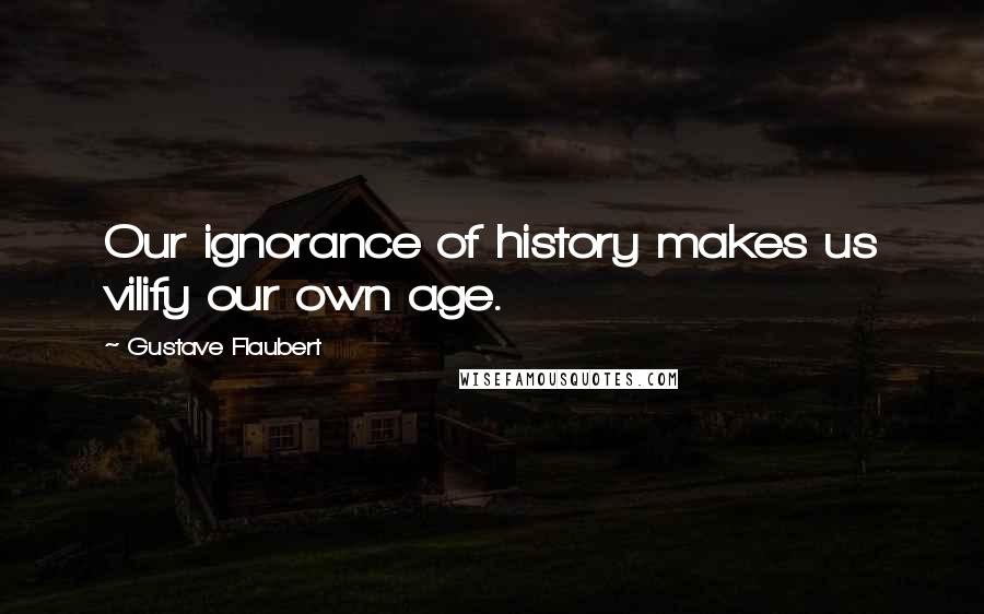 Gustave Flaubert Quotes: Our ignorance of history makes us vilify our own age.