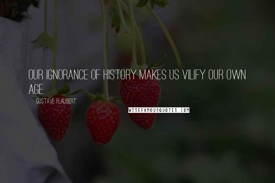 Gustave Flaubert Quotes: Our ignorance of history makes us vilify our own age.