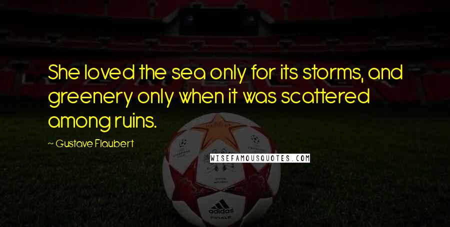 Gustave Flaubert Quotes: She loved the sea only for its storms, and greenery only when it was scattered among ruins.