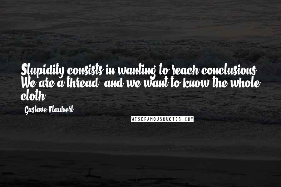 Gustave Flaubert Quotes: Stupidity consists in wanting to reach conclusions. We are a thread, and we want to know the whole cloth.
