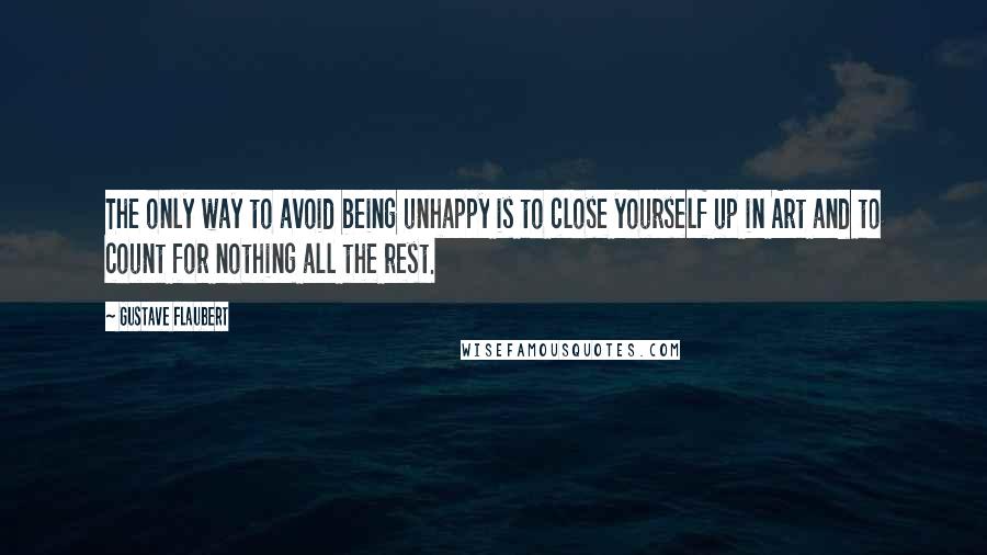Gustave Flaubert Quotes: The only way to avoid being unhappy is to close yourself up in Art and to count for nothing all the rest.