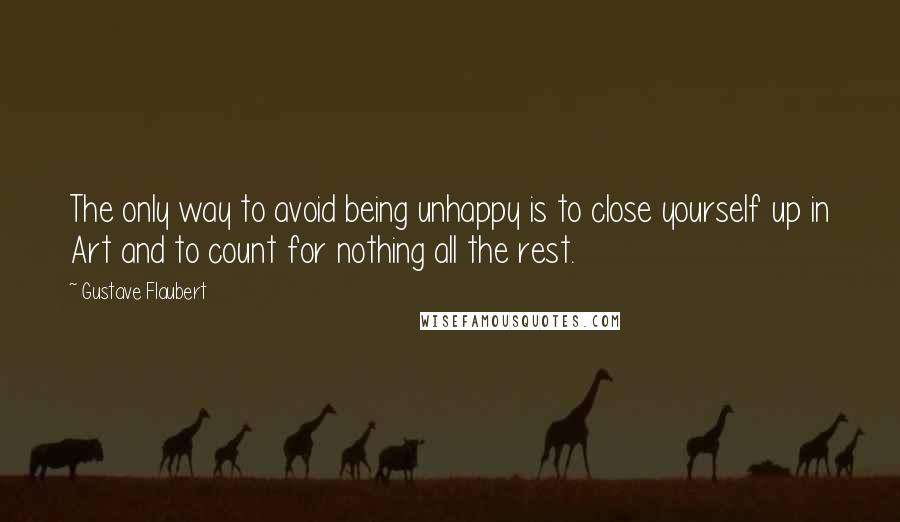 Gustave Flaubert Quotes: The only way to avoid being unhappy is to close yourself up in Art and to count for nothing all the rest.