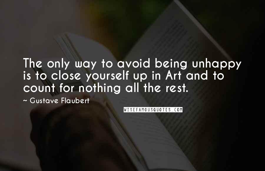 Gustave Flaubert Quotes: The only way to avoid being unhappy is to close yourself up in Art and to count for nothing all the rest.