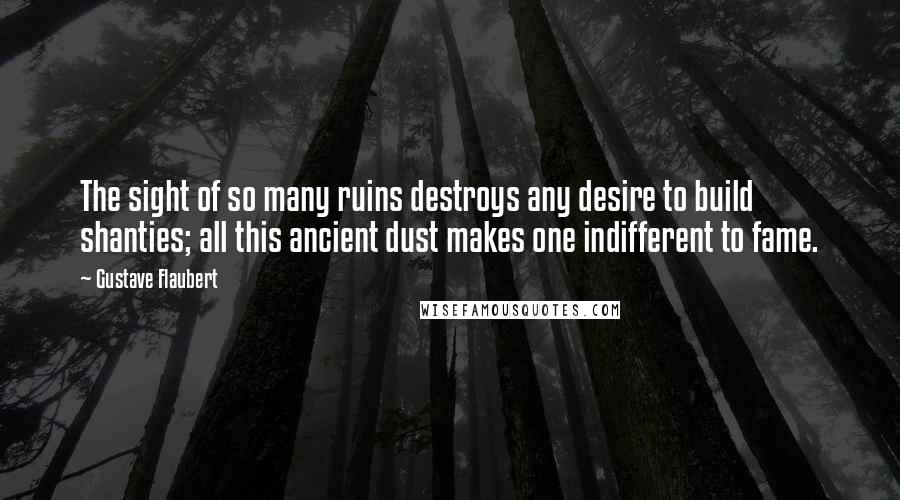 Gustave Flaubert Quotes: The sight of so many ruins destroys any desire to build shanties; all this ancient dust makes one indifferent to fame.