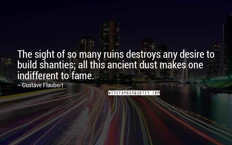 Gustave Flaubert Quotes: The sight of so many ruins destroys any desire to build shanties; all this ancient dust makes one indifferent to fame.