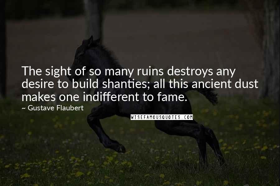 Gustave Flaubert Quotes: The sight of so many ruins destroys any desire to build shanties; all this ancient dust makes one indifferent to fame.