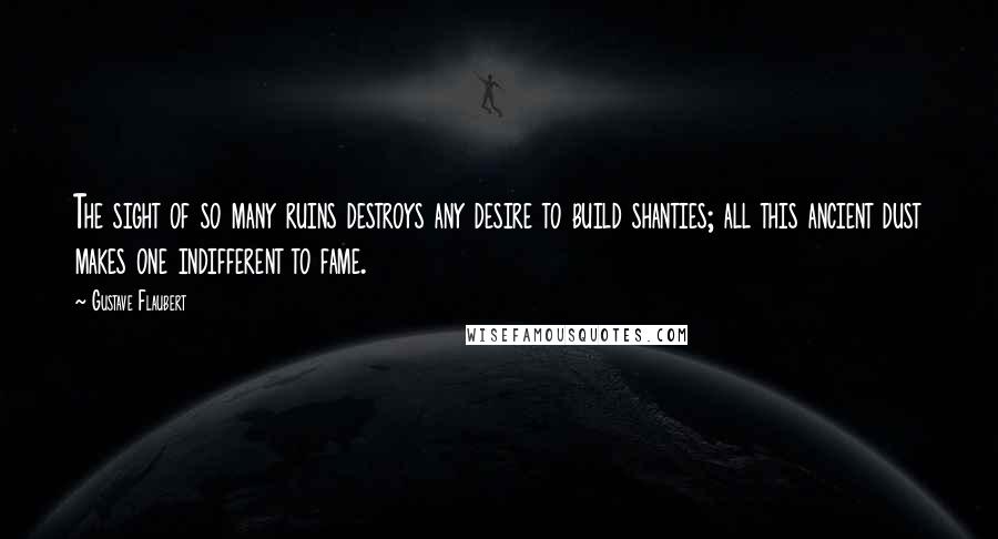 Gustave Flaubert Quotes: The sight of so many ruins destroys any desire to build shanties; all this ancient dust makes one indifferent to fame.
