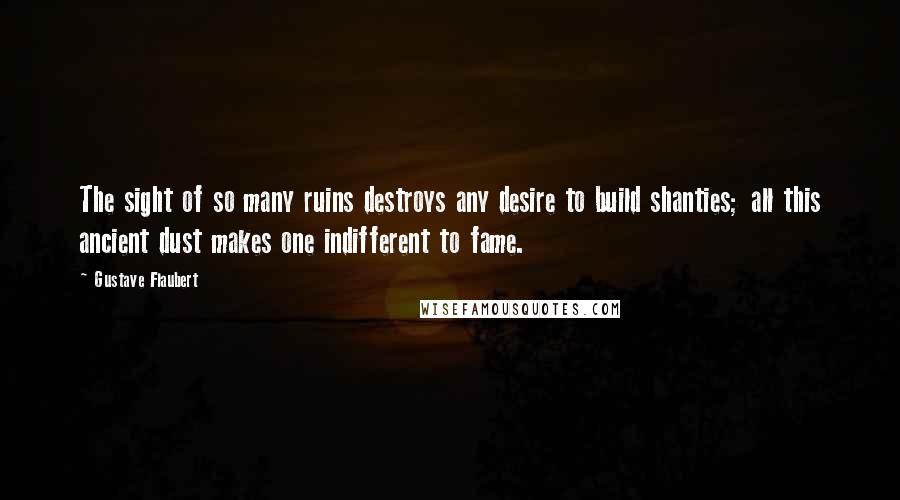 Gustave Flaubert Quotes: The sight of so many ruins destroys any desire to build shanties; all this ancient dust makes one indifferent to fame.