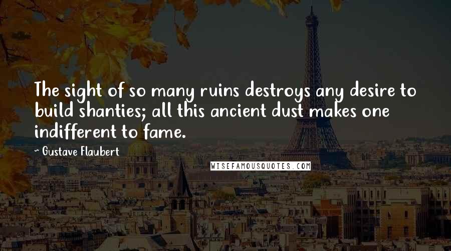 Gustave Flaubert Quotes: The sight of so many ruins destroys any desire to build shanties; all this ancient dust makes one indifferent to fame.