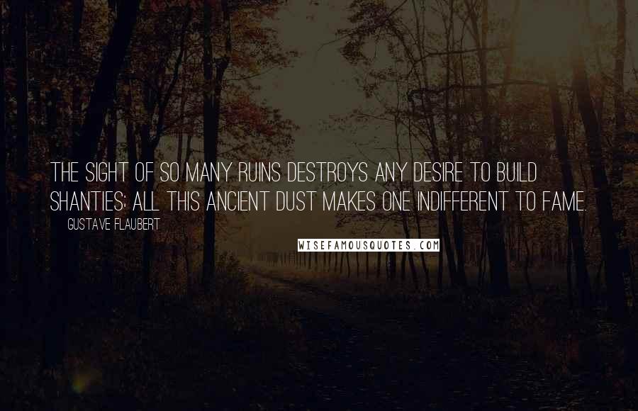 Gustave Flaubert Quotes: The sight of so many ruins destroys any desire to build shanties; all this ancient dust makes one indifferent to fame.