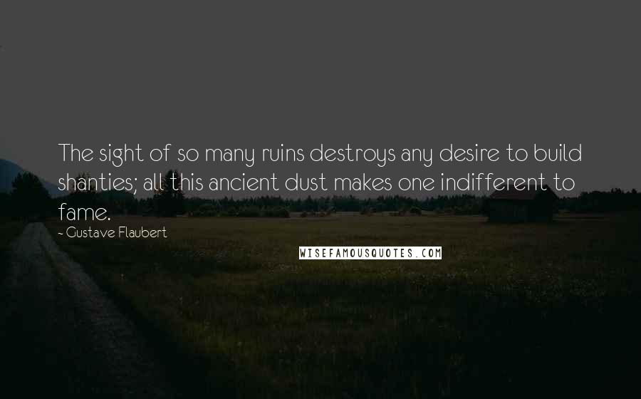 Gustave Flaubert Quotes: The sight of so many ruins destroys any desire to build shanties; all this ancient dust makes one indifferent to fame.