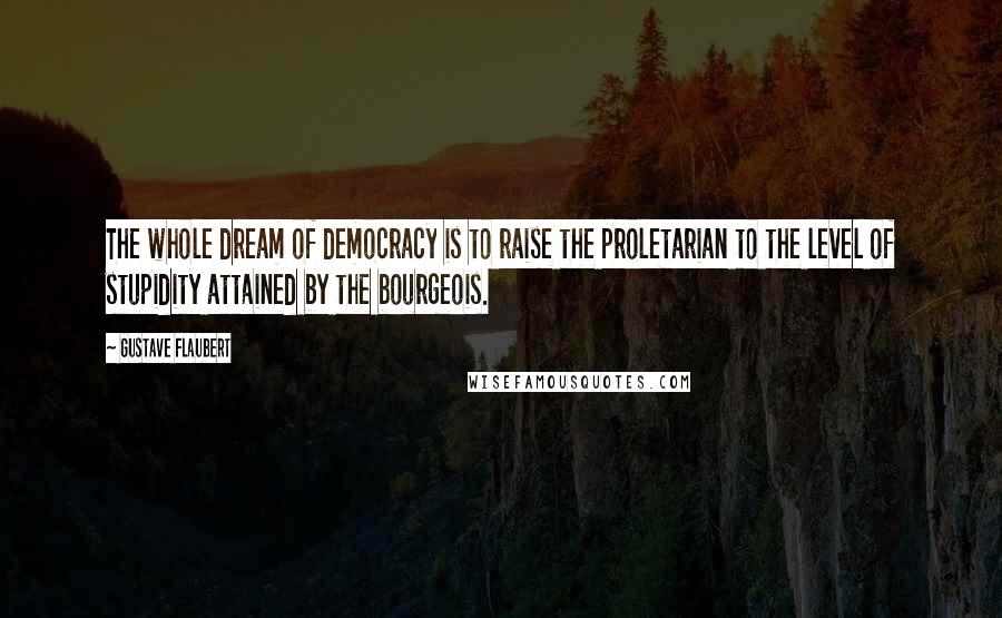 Gustave Flaubert Quotes: The whole dream of democracy is to raise the proletarian to the level of stupidity attained by the bourgeois.