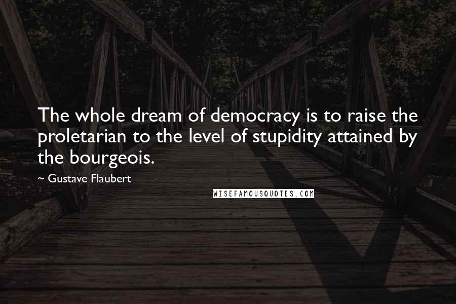 Gustave Flaubert Quotes: The whole dream of democracy is to raise the proletarian to the level of stupidity attained by the bourgeois.
