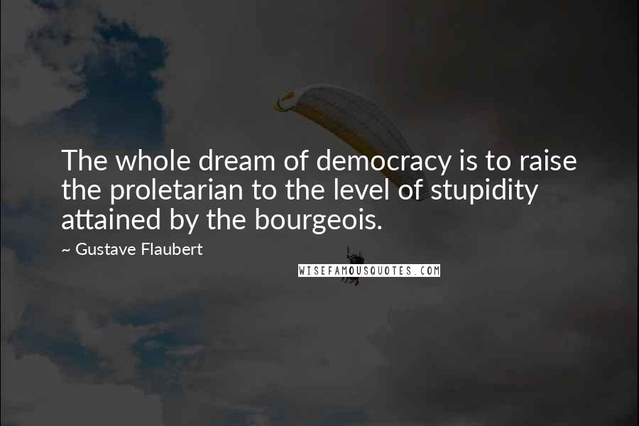 Gustave Flaubert Quotes: The whole dream of democracy is to raise the proletarian to the level of stupidity attained by the bourgeois.