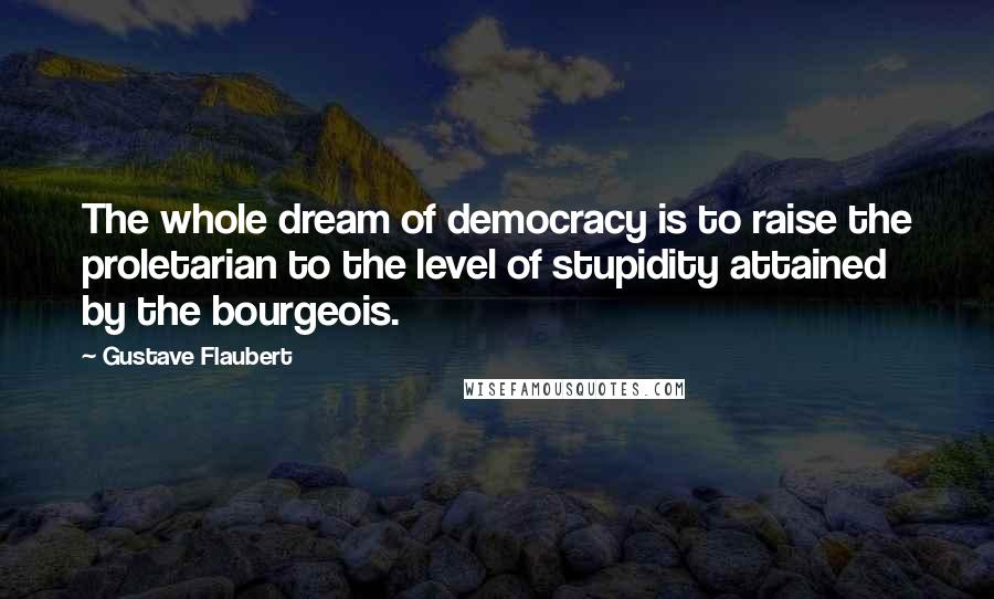 Gustave Flaubert Quotes: The whole dream of democracy is to raise the proletarian to the level of stupidity attained by the bourgeois.