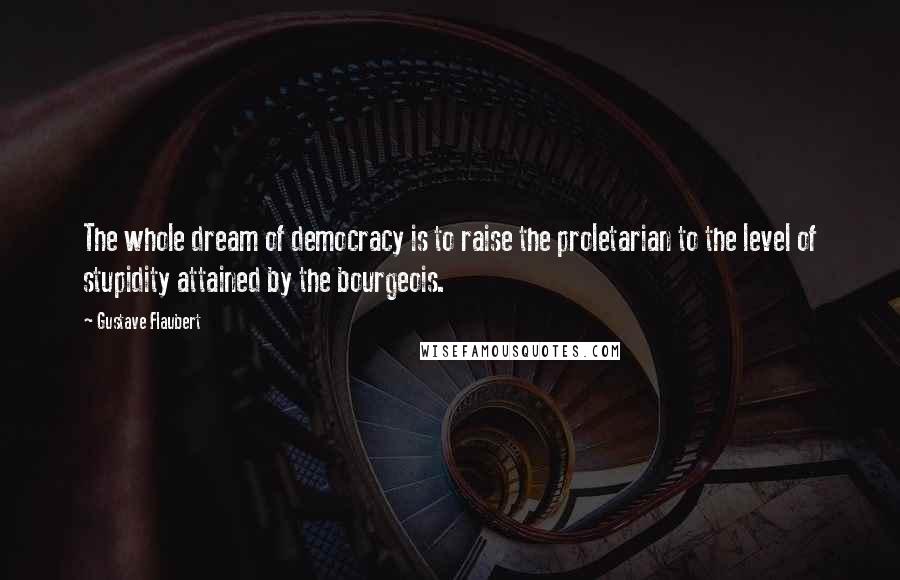 Gustave Flaubert Quotes: The whole dream of democracy is to raise the proletarian to the level of stupidity attained by the bourgeois.