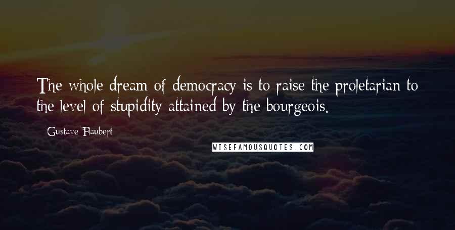 Gustave Flaubert Quotes: The whole dream of democracy is to raise the proletarian to the level of stupidity attained by the bourgeois.