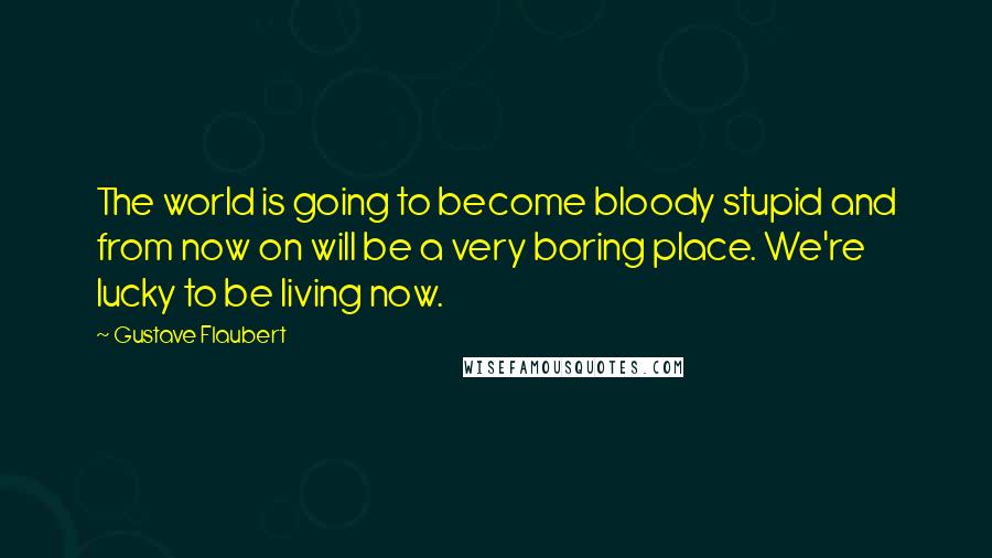 Gustave Flaubert Quotes: The world is going to become bloody stupid and from now on will be a very boring place. We're lucky to be living now.