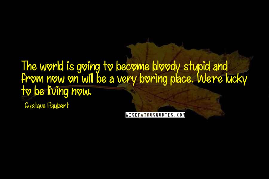 Gustave Flaubert Quotes: The world is going to become bloody stupid and from now on will be a very boring place. We're lucky to be living now.