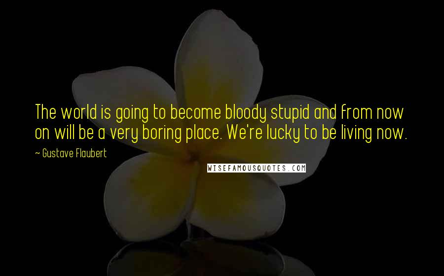 Gustave Flaubert Quotes: The world is going to become bloody stupid and from now on will be a very boring place. We're lucky to be living now.