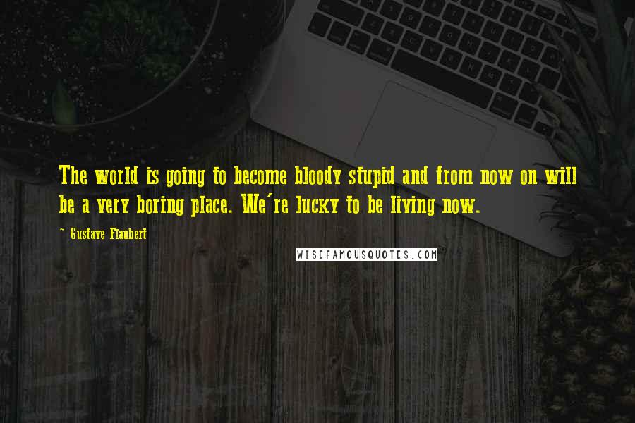 Gustave Flaubert Quotes: The world is going to become bloody stupid and from now on will be a very boring place. We're lucky to be living now.