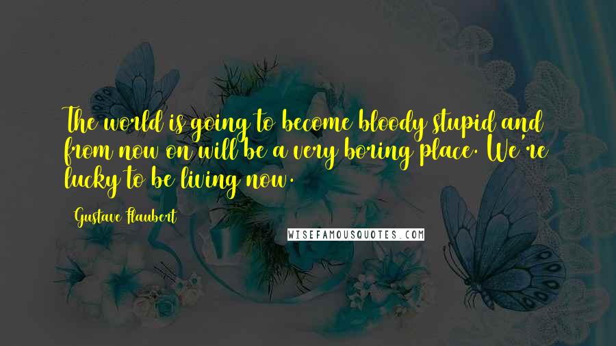 Gustave Flaubert Quotes: The world is going to become bloody stupid and from now on will be a very boring place. We're lucky to be living now.