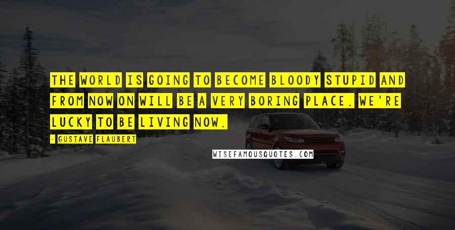 Gustave Flaubert Quotes: The world is going to become bloody stupid and from now on will be a very boring place. We're lucky to be living now.