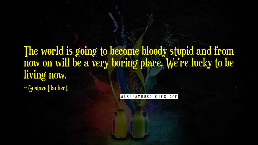 Gustave Flaubert Quotes: The world is going to become bloody stupid and from now on will be a very boring place. We're lucky to be living now.