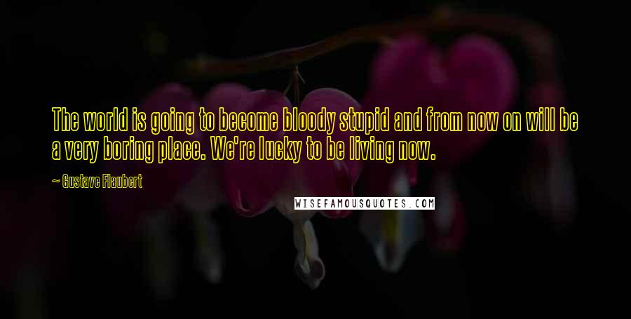 Gustave Flaubert Quotes: The world is going to become bloody stupid and from now on will be a very boring place. We're lucky to be living now.