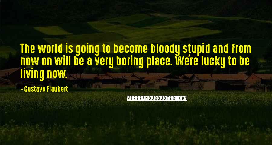 Gustave Flaubert Quotes: The world is going to become bloody stupid and from now on will be a very boring place. We're lucky to be living now.