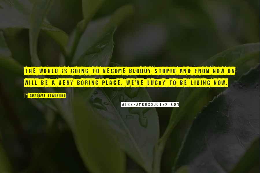 Gustave Flaubert Quotes: The world is going to become bloody stupid and from now on will be a very boring place. We're lucky to be living now.