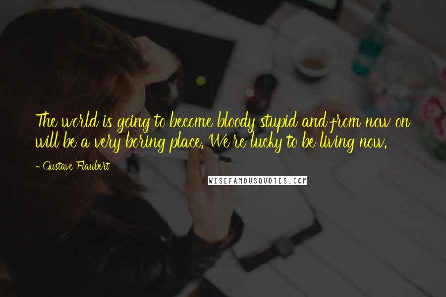 Gustave Flaubert Quotes: The world is going to become bloody stupid and from now on will be a very boring place. We're lucky to be living now.