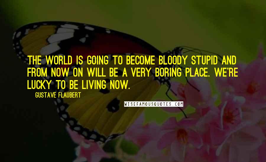 Gustave Flaubert Quotes: The world is going to become bloody stupid and from now on will be a very boring place. We're lucky to be living now.