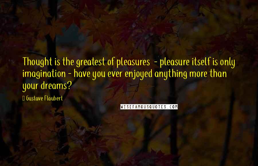 Gustave Flaubert Quotes: Thought is the greatest of pleasures  - pleasure itself is only imagination - have you ever enjoyed anything more than your dreams?