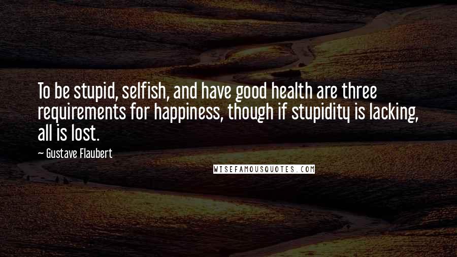 Gustave Flaubert Quotes: To be stupid, selfish, and have good health are three requirements for happiness, though if stupidity is lacking, all is lost.