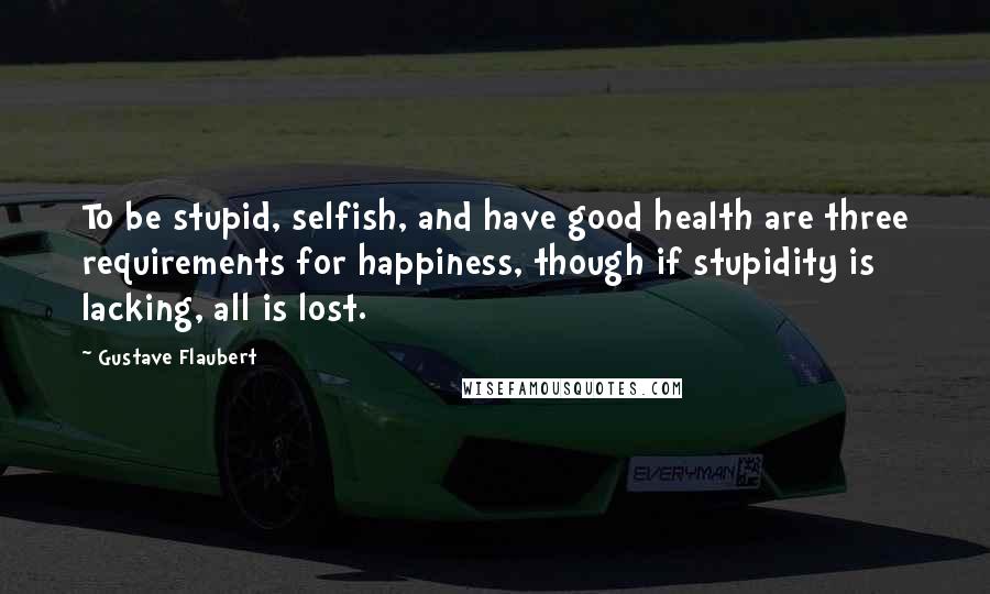 Gustave Flaubert Quotes: To be stupid, selfish, and have good health are three requirements for happiness, though if stupidity is lacking, all is lost.