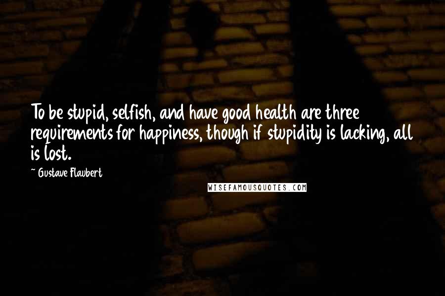 Gustave Flaubert Quotes: To be stupid, selfish, and have good health are three requirements for happiness, though if stupidity is lacking, all is lost.