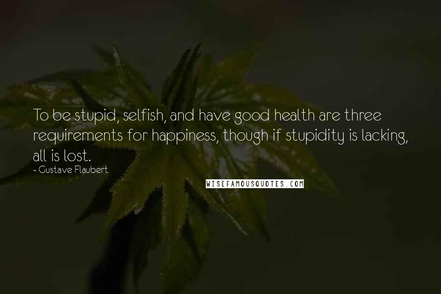 Gustave Flaubert Quotes: To be stupid, selfish, and have good health are three requirements for happiness, though if stupidity is lacking, all is lost.