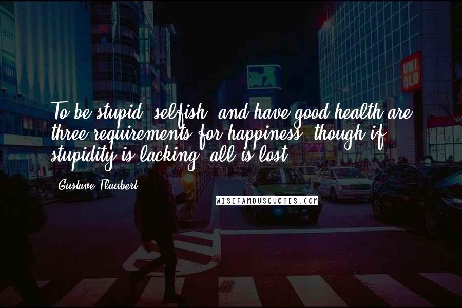 Gustave Flaubert Quotes: To be stupid, selfish, and have good health are three requirements for happiness, though if stupidity is lacking, all is lost.