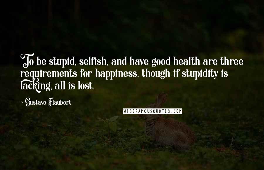 Gustave Flaubert Quotes: To be stupid, selfish, and have good health are three requirements for happiness, though if stupidity is lacking, all is lost.